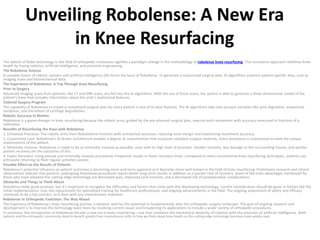 Unveiling Robolense: A New Era
in Knee Resurfacing
The advent of Robo technology in the field of orthopedic innovation signifies a paradigm change in the methodology of robolense knee resurfacing. This innovative approach redefines knee
health by fusing robotics, artificial intelligence, and precision engineering.
The Robolense Science
A complex fusion of robotic systems and artificial intelligence (AI) forms the basis of Robolense. To generate a customized surgical plan, AI algorithms examine patient-specific data, such as
imaging scans and biomechanical data.
The Experience of Robolense: A Trip Through Knee Resurfacing
Prior to Surgery
Advanced imaging scans from patients, like CT and MRI scans, are fed into the AI algorithms. With the use of these scans, the system is able to generate a three-dimensional model of the
patient’s knee that includes information about the joint’s anatomical features.
Tailored Surgery Program
The capability of Robolense to create a customized surgical plan for every patient is one of its best features. The AI algorithms take into account variables like joint alignment, anatomical
variations, and the extent of cartilage degradation.
Robotic Accuracy in Motion
Robolense is a game-changer in knee resurfacing because the robotic arms, guided by the pre-planned surgical plan, execute each movement with accuracy measured in fractions of a
millimeter.
Benefits of Resurfacing the Knee with Robolense
1. Enhanced Precision: The robotic arms from Robotolense function with unmatched precision, reducing error margin and maximizing movement accuracy.
2. Customized Care: Robolense’s AI-driven architecture enables a degree of customization that surpasses standard surgical methods. Every procedure is customized to meet the unique
requirements of the patient.
3. Minimally Invasive: Robolense is made to be as minimally invasive as possible, even with its high level of precision. Smaller incisions, less damage to the surrounding tissues, and quicker
patient recovery are the outcomes of this.
4. Faster Recovery: Using precise and minimally invasive procedures frequently results in faster recovery times. Compared to more conventional knee resurfacing techniques, patients can
anticipate returning to their regular activities sooner.
Possible Effect on the Results of Patients
Robolense’s potential influence on patient outcomes is becoming more and more apparent as it becomes more well-known in the field of knee resurfacing. Preliminary research and clinical
observations indicate that patients undergoing Robolense procedures report better long-term results in addition to a quicker rate of recovery. Some of the main advantages mentioned by
those who have adopted this cutting-edge technology are decreased pain, improved joint function, and a decreased risk of postoperative complications.
Obstacles and Things to Think About
Robolense holds great promise, but it’s important to recognize the difficulties and factors that come with this developing technology. Careful consideration should be given to factors like the
initial implementation cost, the requirement for specialized training for healthcare professionals, and ongoing advancements in the field. The ongoing assessment of safety and efficacy
continues to be a top concern, as it does with any revolutionary invention.
Robolense in Orthopedic Evolution: The Way Ahead
The trajectory of Robolense’s knee resurfacing journey is dynamic and has the potential to fundamentally alter the orthopedic surgery landscape. The goal of ongoing research and
development is to improve the technology even more by resolving current issues and broadening its applications to include a wider variety of orthopedic procedures.
In summary, the introduction of Robolense heralds a new era in knee resurfacing—one that combines the mechanical dexterity of robotics with the precision of artificial intelligence. Both
patients and the orthopedic community stand to benefit greatly from revolutionary shifts in how we think about knee health as this cutting-edge technology becomes more widely used.
 