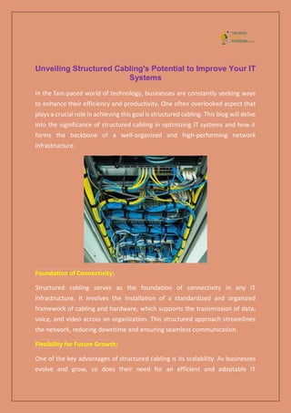 Unveiling Structured Cabling's Potential to Improve Your IT
Systems
In the fast-paced world of technology, businesses are constantly seeking ways
to enhance their efficiency and productivity. One often overlooked aspect that
plays a crucial role in achieving this goal is structured cabling. This blog will delve
into the significance of structured cabling in optimizing IT systems and how it
forms the backbone of a well-organized and high-performing network
infrastructure.
Foundation of Connectivity:
Structured cabling serves as the foundation of connectivity in any IT
infrastructure. It involves the installation of a standardized and organized
framework of cabling and hardware, which supports the transmission of data,
voice, and video across an organization. This structured approach streamlines
the network, reducing downtime and ensuring seamless communication.
Flexibility for Future Growth:
One of the key advantages of structured cabling is its scalability. As businesses
evolve and grow, so does their need for an efficient and adaptable IT
 