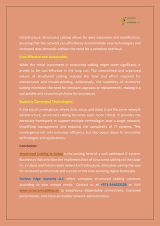 infrastructure. Structured cabling allows for easy expansion and modification,
ensuring that the network can effortlessly accommodate new technologies and
increased data demands without the need for a complete overhaul.
Cost-Effective and Sustainable:
While the initial investment in structured cabling might seem significant, it
proves to be cost-effective in the long run. The streamlined and organized
nature of structured cabling reduces the time and effort required for
maintenance and troubleshooting. Additionally, the scalability of structured
cabling minimizes the need for constant upgrades or replacements, making it a
sustainable and economical choice for businesses.
Supports Converged Technologies:
In the era of convergence, where data, voice, and video share the same network
infrastructure, structured cabling becomes even more critical. It provides the
necessary framework to support multiple technologies over a single network,
simplifying management and reducing the complexity of IT systems. This
convergence not only enhances efficiency but also opens doors to innovative
technologies and applications.
Conclusion:
Structured Cabling in Dubai is the unsung hero of a well-optimized IT system.
Businesses that prioritize the implementation of structured cabling set the stage
for a robust and future-ready network infrastructure, ultimately paving the way
for increased productivity and success in the ever-evolving digital landscape.
Techno Edge Systems LLC offers complete structured cabling solutions
according to your unique needs. Contact us at +971-544653108 or Visit
www.structurecabling.ae to experience dependable connectivity, improved
performance, and more accessible network administration.
 