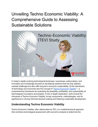 Unveiling Techno Economic Viability: A
Comprehensive Guide to Assessing
Sustainable Solutions
In today's rapidly evolving technological landscape, businesses, policymakers, and
innovators are increasingly focused on developing solutions that not only address
societal challenges but also offer long-term economic sustainability. At the intersection
of technology and economics lies the concept of "Techno Economic Viability" – a
comprehensive framework for evaluating the feasibility, profitability, and sustainability of
technological innovations and projects. In this in-depth exploration, we'll unravel the
intricacies of Techno Economic Viability, its key components, methodologies, and its
significance in driving informed decision-making and fostering sustainable development.
Understanding Techno Economic Viability
Techno Economic Viability, often abbreviated as TEV, is a multidimensional approach
that combines technological assessment with economic analysis to determine the
 