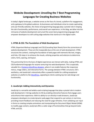 Website Development: Unveiling the 7 Best Programming
Languages for Creating Business Websites
In today's digital landscape, a website serves as the face of a brand, a platform for engagement,
and a gateway to the global audience. As businesses and individuals strive to create captivating
and user-friendly websites, the choice of programming language plays a pivotal role in shaping
the site's functionality, performance, and overall user experience. In this blog, we delve into the
intricacies of website development and unveil the seven best programming languages that
empower developers to craft cutting-edge websites that stand out in the digital realm.
1. HTML & CSS: The Foundation of Web Development
HTML (Hypertext Markup Language) and CSS (Cascading Style Sheets) form the cornerstone of
website development. These are the inseparable duo at the core of web development. HTML
structures the content, creating the foundation of web pages with elements like text, images,
and links. CSS steps in to enhance the visuals, utilizing properties and selectors to determine
colors, fonts, spacing, and layout.
This partnership forms the basis of digital experiences we interact with daily, making HTML and
CSS fundamental languages for anyone venturing into web development. This is especially
valuable for a freelance WordPress designer, where it can enable features like responsive
menus, image sliders, and interactive forms. The synergy between HTML's structure, CSS's
aesthetics, and JavaScript's interactivity offers a powerful toolkit for crafting exceptional
websites on platforms like WordPress, appealing to clients seeking top-tier web design and
functionality.
2. JavaScript: Adding Interactivity and Dynamics
JavaScript is a versatile and widely-used scripting language that plays a pivotal role in modern
web development. It brings websites to life by enabling interactive features that engage users
and enhance their experience. With its ability to run directly in web browsers, JavaScript
empowers developers to create dynamic web pages that respond to user actions in real-time,
providing instant feedback and reducing the need for page refreshes. From validating user input
in forms to creating complex animations and manipulating the Document Object Model (DOM)
to modify page content, JavaScript offers a wide range of functionalities that go beyond static
HTML and CSS.
 