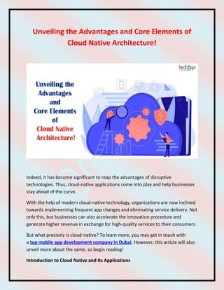 Unveiling the Advantages and Core Elements of
Cloud Native Architecture!
Indeed, it has become significant to reap the advantages of disruptive
technologies. Thus, cloud-native applications come into play and help businesses
stay ahead of the curve.
With the help of modern cloud-native technology, organizations are now inclined
towards implementing frequent app changes and eliminating service delivery. Not
only this, but businesses can also accelerate the innovation procedure and
generate higher revenue in exchange for high-quality services to their consumers.
But what precisely is cloud-native? To learn more, you may get in touch with
a top mobile app development company in Dubai. However, this article will also
unveil more about the same, so begin reading!
Introduction to Cloud Native and Its Applications
 