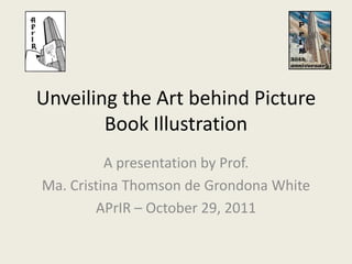 Unveiling the Art behind Picture
        Book Illustration
          A presentation by Prof.
Ma. Cristina Thomson de Grondona White
        APrIR – October 29, 2011
 