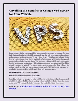 Unveiling the Benefits of Using a VPS Server
for Your Website
In the modern digital era, establishing a robust online presence is essential for both
individuals and businesses. Reliable hosting plays a vital role in the success of a website,
and among the available options, Virtual Private Server (VPS) has emerged as a highly
favored choice. Recognized for its multitude of advantages, VPS hosting has gained
substantial popularity in recent times. VPS hosting provides a reliable and customizable
hosting environment for websites. With dedicated resources, root access, and the ability
to scale resources as needed, VPS server empower users to optimize their websites for
optimal speed, security, and user experience. As a result, VPS hosting has become a go-
to solution for those seeking reliable and robust web hosting services.
Pros of Using a Virtual Private Server:
Enhanced Performance and Reliability-
One of the primary advantages of using a VPS server is the improved performance and
reliability it offers. Unlike shared hosting, where multiple websites share the same
resources, a VPS provides dedicated resources that are isolated from other users.
Read more: Unveiling the Benefits of Using a VPS Server for Your
Website
 