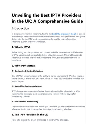 Unveiling the Best IPTV Providers
in the UK: A Comprehensive Guide
Introduction
In the dynamic realm of streaming, finding the best IPTV provider in the UK is akin to
discovering a treasure trove of entertainment tailored to your preferences. This guide
delves into the top IPTV services, considering factors like channel selection,
streaming quality, and user satisfaction.
1. What is IPTV?
Before diving into the providers, let's understand IPTV. Internet Protocol Television,
or IPTV, uses internet protocols to deliver television content. This enables users to
stream live channels and on-demand content, revolutionizing the traditional TV
experience.
2. Why IPTV Matters
2.1 Customized Content Selection
One of IPTV's key advantages is the ability to curate your content. Whether you're a
sports fanatic, a movie buff, or a news junkie, IPTV lets you choose the channels that
matter to you.
2.2 Cost-Effective Entertainment
IPTV often proves more cost-effective than traditional cable subscriptions. With
customizable packages, users can enjoy quality content without paying for
unnecessary channels.
2.3 On-Demand Accessibility
The on-demand nature of IPTV means you can watch your favorite shows and movies
whenever it suits you, breaking free from rigid broadcasting schedules.
3. Top IPTV Providers in the UK
Now, let's explore the cream of the crop in the UK IPTV landscape.
 