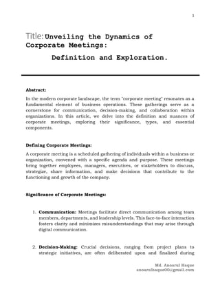 1
Md. Anoarul Haque
anoarulhaque00@gmail.com
Title:Unveiling the Dynamics of
Corporate Meetings:
Definition and Exploration.
Abstract:
In the modern corporate landscape, the term "corporate meeting" resonates as a
fundamental element of business operations. These gatherings serve as a
cornerstone for communication, decision-making, and collaboration within
organizations. In this article, we delve into the definition and nuances of
corporate meetings, exploring their significance, types, and essential
components.
Defining Corporate Meetings:
A corporate meeting is a scheduled gathering of individuals within a business or
organization, convened with a specific agenda and purpose. These meetings
bring together employees, managers, executives, or stakeholders to discuss,
strategize, share information, and make decisions that contribute to the
functioning and growth of the company.
Significance of Corporate Meetings:
1. Communication: Meetings facilitate direct communication among team
members, departments, and leadership levels. This face-to-face interaction
fosters clarity and minimizes misunderstandings that may arise through
digital communication.
2. Decision-Making: Crucial decisions, ranging from project plans to
strategic initiatives, are often deliberated upon and finalized during
 