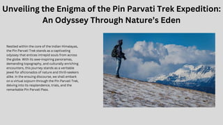 Unveiling the Enigma of the Pin Parvati Trek Expedition:
An Odyssey Through Nature’s Eden
Nestled within the core of the Indian Himalayas,
the Pin Parvati Trek stands as a captivating
odyssey that entices intrepid souls from across
the globe. With its awe-inspiring panoramas,
demanding topography, and culturally enriching
encounters, this journey stands as a veritable
jewel for aficionados of nature and thrill-seekers
alike. In the ensuing discourse, we shall embark
on a virtual sojourn through the Pin Parvati Trek,
delving into its resplendence, trials, and the
remarkable Pin Parvati Pass.
 