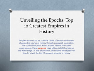 Unveiling the Epochs: Top
10 Greatest Empires in
History
Empires have stood as colossal pillars of human civilization,
shaping the course of history through conquest, innovation,
and cultural diffusion. From ancient realms to modern
superpowers, these empires have left an indelible mark on
the world stage. In this exploration, we unravel the tapestry of
time to unveil the top 10 greatest empires in history.
 