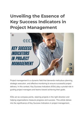 Unveiling the Essence of
Key Success Indicators in
Project Management
Project management is a dynamic field that demands meticulous planning,
strategic execution, and effective monitoring to ensure successful project
delivery. In this context, Key Success Indicators (KSIs) play a pivotal role in
guiding project managers and teams toward achieving their goals.
KSIs act as compass points, steering projects in the right direction and
helping organizations measure progress and success. This article delves
into the significance of Key Success Indicators in project management,
 