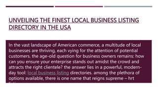 UNVEILING THE FINEST LOCAL BUSINESS LISTING
DIRECTORY IN THE USA
In the vast landscape of American commerce, a multitude of local
businesses are thriving, each vying for the attention of potential
customers. the age-old question for business owners remains: how
can you ensure your enterprise stands out amidst the crowd and
attracts the right clientele? the answer lies in a powerful, modern-
day tool: local business listing directories. among the plethora of
options available, there is one name that reigns supreme – hrt
listings.
 
