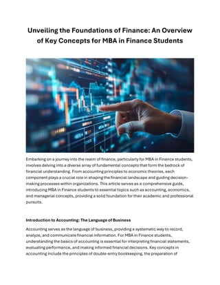 Unveiling the Foundations of Finance: An Overview
of Key Concepts for MBA in Finance Students
Embarking on a journey into the realm of finance, particularly for MBA in Finance students,
involves delving into a diverse array of fundamental concepts that form the bedrock of
financial understanding. From accounting principles to economic theories, each
component plays a crucial role in shaping the financial landscape and guiding decision-
making processes within organizations. This article serves as a comprehensive guide,
introducing MBA in Finance students to essential topics such as accounting, economics,
and managerial concepts, providing a solid foundation for their academic and professional
pursuits.
Introduction to Accounting: The Language of Business
Accounting serves as the language of business, providing a systematic way to record,
analyze, and communicate financial information. For MBA in Finance students,
understanding the basics of accounting is essential for interpreting financial statements,
evaluating performance, and making informed financial decisions. Key concepts in
accounting include the principles of double-entry bookkeeping, the preparation of
 