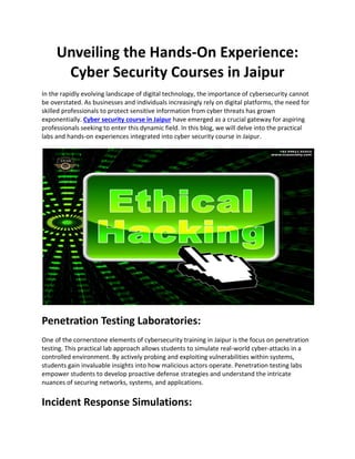 Unveiling the Hands-On Experience:
Cyber Security Courses in Jaipur
In the rapidly evolving landscape of digital technology, the importance of cybersecurity cannot
be overstated. As businesses and individuals increasingly rely on digital platforms, the need for
skilled professionals to protect sensitive information from cyber threats has grown
exponentially. Cyber security course in Jaipur have emerged as a crucial gateway for aspiring
professionals seeking to enter this dynamic field. In this blog, we will delve into the practical
labs and hands-on experiences integrated into cyber security course in Jaipur.
Penetration Testing Laboratories:
One of the cornerstone elements of cybersecurity training in Jaipur is the focus on penetration
testing. This practical lab approach allows students to simulate real-world cyber-attacks in a
controlled environment. By actively probing and exploiting vulnerabilities within systems,
students gain invaluable insights into how malicious actors operate. Penetration testing labs
empower students to develop proactive defense strategies and understand the intricate
nuances of securing networks, systems, and applications.
Incident Response Simulations:
 