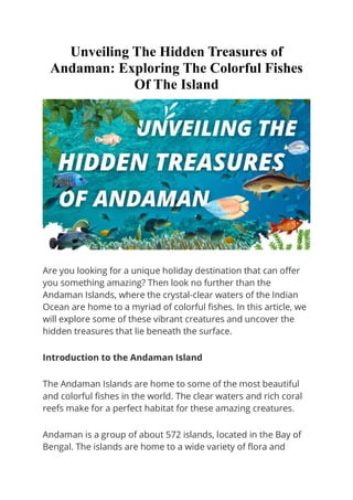 Unveiling The Hidden Treasures of
Andaman: Exploring The Colorful Fishes
Of The Island
Are you looking for a unique holiday destination that can offer
you something amazing? Then look no further than the
Andaman Islands, where the crystal-clear waters of the Indian
Ocean are home to a myriad of colorful fishes. In this article, we
will explore some of these vibrant creatures and uncover the
hidden treasures that lie beneath the surface.
Introduction to the Andaman Island
The Andaman Islands are home to some of the most beautiful
and colorful fishes in the world. The clear waters and rich coral
reefs make for a perfect habitat for these amazing creatures.
Andaman is a group of about 572 islands, located in the Bay of
Bengal. The islands are home to a wide variety of flora and
 