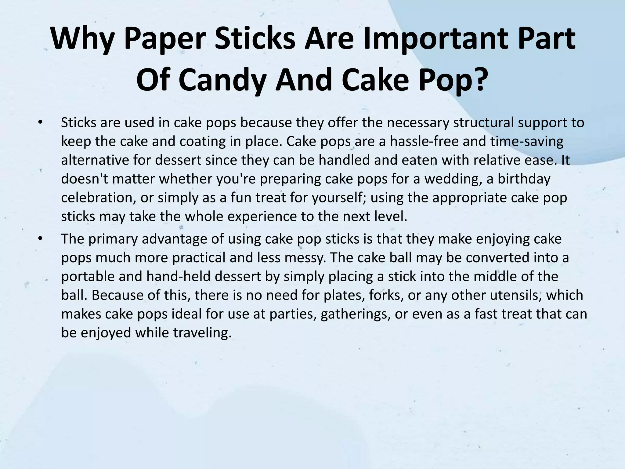 Why Paper Sticks Are Important Part
Of Candy And Cake Pop?
• Sticks are used in cake pops because they offer the necessary structural support to
keep the cake and coating in place. Cake pops are a hassle-free and time-saving
alternative for dessert since they can be handled and eaten with relative ease. It
doesn't matter whether you're preparing cake pops for a wedding, a birthday
celebration, or simply as a fun treat for yourself; using the appropriate cake pop
sticks may take the whole experience to the next level.
• The primary advantage of using cake pop sticks is that they make enjoying cake
pops much more practical and less messy. The cake ball may be converted into a
portable and hand-held dessert by simply placing a stick into the middle of the
ball. Because of this, there is no need for plates, forks, or any other utensils, which
makes cake pops ideal for use at parties, gatherings, or even as a fast treat that can
be enjoyed while traveling.
 