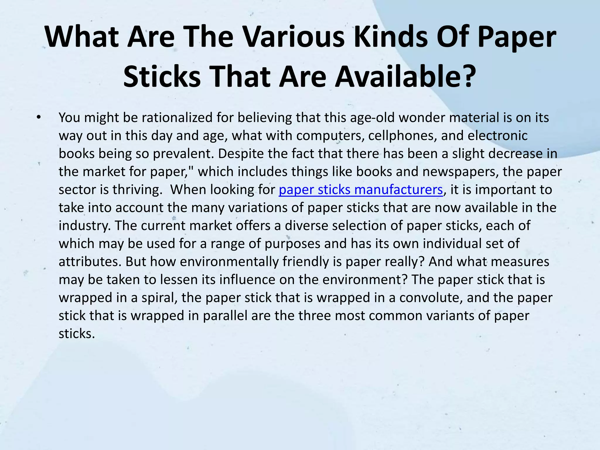 What Are The Various Kinds Of Paper
Sticks That Are Available?
• You might be rationalized for believing that this age-old wonder material is on its
way out in this day and age, what with computers, cellphones, and electronic
books being so prevalent. Despite the fact that there has been a slight decrease in
the market for paper," which includes things like books and newspapers, the paper
sector is thriving. When looking for paper sticks manufacturers, it is important to
take into account the many variations of paper sticks that are now available in the
industry. The current market offers a diverse selection of paper sticks, each of
which may be used for a range of purposes and has its own individual set of
attributes. But how environmentally friendly is paper really? And what measures
may be taken to lessen its influence on the environment? The paper stick that is
wrapped in a spiral, the paper stick that is wrapped in a convolute, and the paper
stick that is wrapped in parallel are the three most common variants of paper
sticks.
 