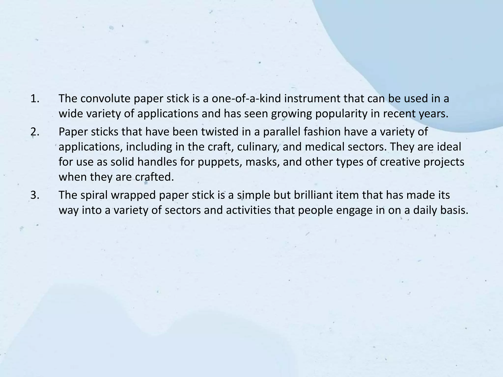 1. The convolute paper stick is a one-of-a-kind instrument that can be used in a
wide variety of applications and has seen growing popularity in recent years.
2. Paper sticks that have been twisted in a parallel fashion have a variety of
applications, including in the craft, culinary, and medical sectors. They are ideal
for use as solid handles for puppets, masks, and other types of creative projects
when they are crafted.
3. The spiral wrapped paper stick is a simple but brilliant item that has made its
way into a variety of sectors and activities that people engage in on a daily basis.
 