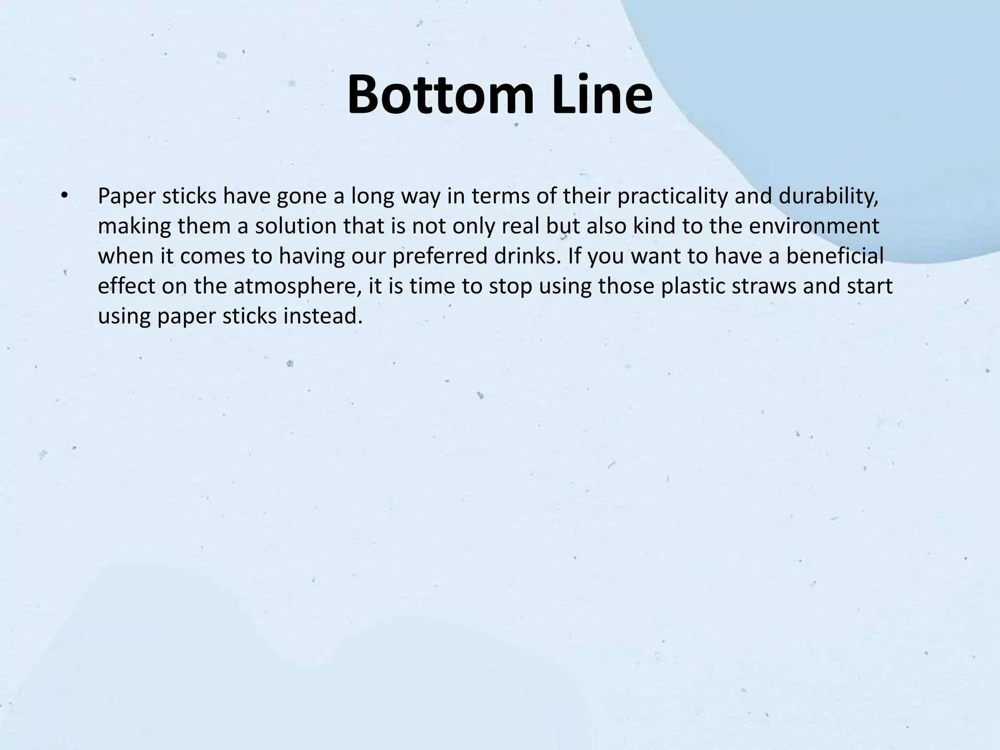 Bottom Line
• Paper sticks have gone a long way in terms of their practicality and durability,
making them a solution that is not only real but also kind to the environment
when it comes to having our preferred drinks. If you want to have a beneficial
effect on the atmosphere, it is time to stop using those plastic straws and start
using paper sticks instead.
 
