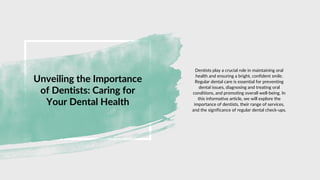 Unveiling the Importance
of Dentists: Caring for
Your Dental Health
Dentists play a crucial role in maintaining oral
health and ensuring a bright, confident smile.
Regular dental care is essential for preventing
dental issues, diagnosing and treating oral
conditions, and promoting overall well-being. In
this informative article, we will explore the
importance of dentists, their range of services,
and the significance of regular dental check-ups.
 