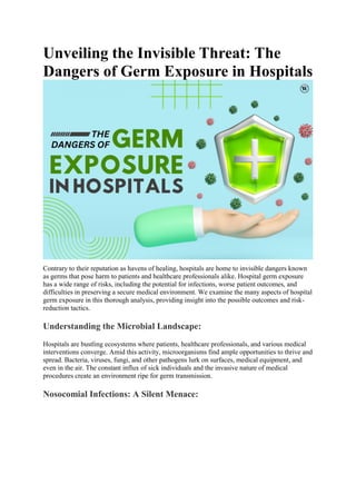 Unveiling the Invisible Threat: The
Dangers of Germ Exposure in Hospitals
Contrary to their reputation as havens of healing, hospitals are home to invisible dangers known
as germs that pose harm to patients and healthcare professionals alike. Hospital germ exposure
has a wide range of risks, including the potential for infections, worse patient outcomes, and
difficulties in preserving a secure medical environment. We examine the many aspects of hospital
germ exposure in this thorough analysis, providing insight into the possible outcomes and risk-
reduction tactics.
Understanding the Microbial Landscape:
Hospitals are bustling ecosystems where patients, healthcare professionals, and various medical
interventions converge. Amid this activity, microorganisms find ample opportunities to thrive and
spread. Bacteria, viruses, fungi, and other pathogens lurk on surfaces, medical equipment, and
even in the air. The constant influx of sick individuals and the invasive nature of medical
procedures create an environment ripe for germ transmission.
Nosocomial Infections: A Silent Menace:
 