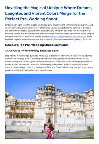 Unveiling the Magic of Udaipur: Where Dreams,
Laughter, and Vibrant Colors Merge for the
Perfect Pre-Wedding Shoot
Embarking on a pre-wedding shoot is like stepping into a dream world where love reigns supreme. And
when it comes to capturing the essence of romance, Udaipur stands tall as the epitome of grandeur
and enchantment. Picture yourself in this captivating city, where the air is filled with the fragrance of
blooming flowers, and the streets come alive with vibrant colors and joyous celebrations. In this blog, we
invite you to join us on a whimsical journey through Udaipur's top pre-wedding shoot locations, where
love finds its perfect backdrop amidst the echoes of laughter and the enchanting beauty of this city.
Udaipur's Top Pre-Wedding Shoot Locations:
1. City Palace - Where Royalty Embraces Love:
Step into the mesmerizing City Palace, where love and grandeur intertwine. The palace walls, adorned
with intricate carvings, offer a vibrant tapestry of colors that seem to dance in the sunlight. As you
wander through the corridors, your footsteps echo against the marble floors, creating a symphony of
romance. From the terraces, behold the breathtaking panorama of Lake Pichola, where the water
shimmers like liquid gold, reflecting the love that fills the air. The City Palace is your royal canvas, where
every frame tells a story of real love and majestic charm.
 