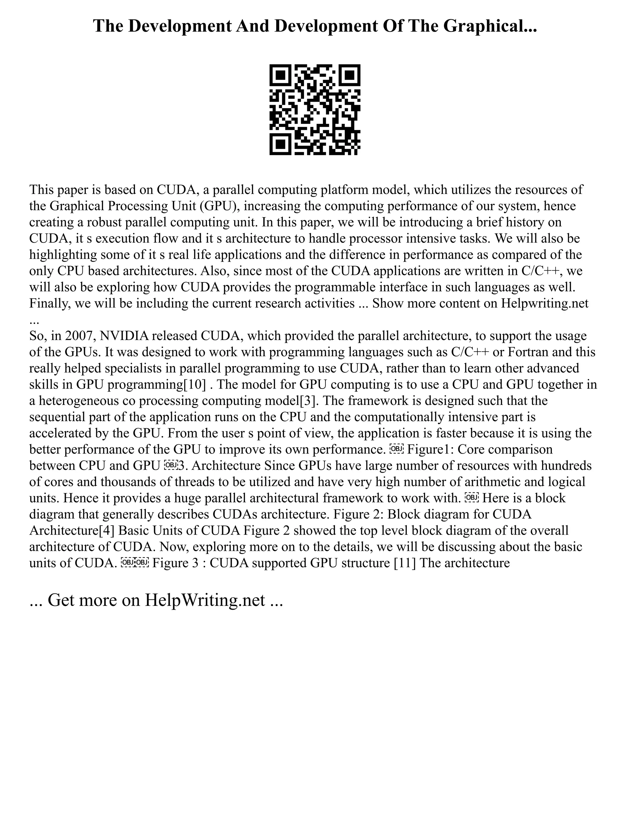 The Development And Development Of The Graphical...
This paper is based on CUDA, a parallel computing platform model, which utilizes the resources of
the Graphical Processing Unit (GPU), increasing the computing performance of our system, hence
creating a robust parallel computing unit. In this paper, we will be introducing a brief history on
CUDA, it s execution flow and it s architecture to handle processor intensive tasks. We will also be
highlighting some of it s real life applications and the difference in performance as compared of the
only CPU based architectures. Also, since most of the CUDA applications are written in C/C++, we
will also be exploring how CUDA provides the programmable interface in such languages as well.
Finally, we will be including the current research activities ... Show more content on Helpwriting.net
...
So, in 2007, NVIDIA released CUDA, which provided the parallel architecture, to support the usage
of the GPUs. It was designed to work with programming languages such as C/C++ or Fortran and this
really helped specialists in parallel programming to use CUDA, rather than to learn other advanced
skills in GPU programming[10] . The model for GPU computing is to use a CPU and GPU together in
a heterogeneous co processing computing model[3]. The framework is designed such that the
sequential part of the application runs on the CPU and the computationally intensive part is
accelerated by the GPU. From the user s point of view, the application is faster because it is using the
better performance of the GPU to improve its own performance. ￼ Figure1: Core comparison
between CPU and GPU ￼3. Architecture Since GPUs have large number of resources with hundreds
of cores and thousands of threads to be utilized and have very high number of arithmetic and logical
units. Hence it provides a huge parallel architectural framework to work with. ￼ Here is a block
diagram that generally describes CUDAs architecture. Figure 2: Block diagram for CUDA
Architecture[4] Basic Units of CUDA Figure 2 showed the top level block diagram of the overall
architecture of CUDA. Now, exploring more on to the details, we will be discussing about the basic
units of CUDA. ￼￼ Figure 3 : CUDA supported GPU structure [11] The architecture
... Get more on HelpWriting.net ...
 