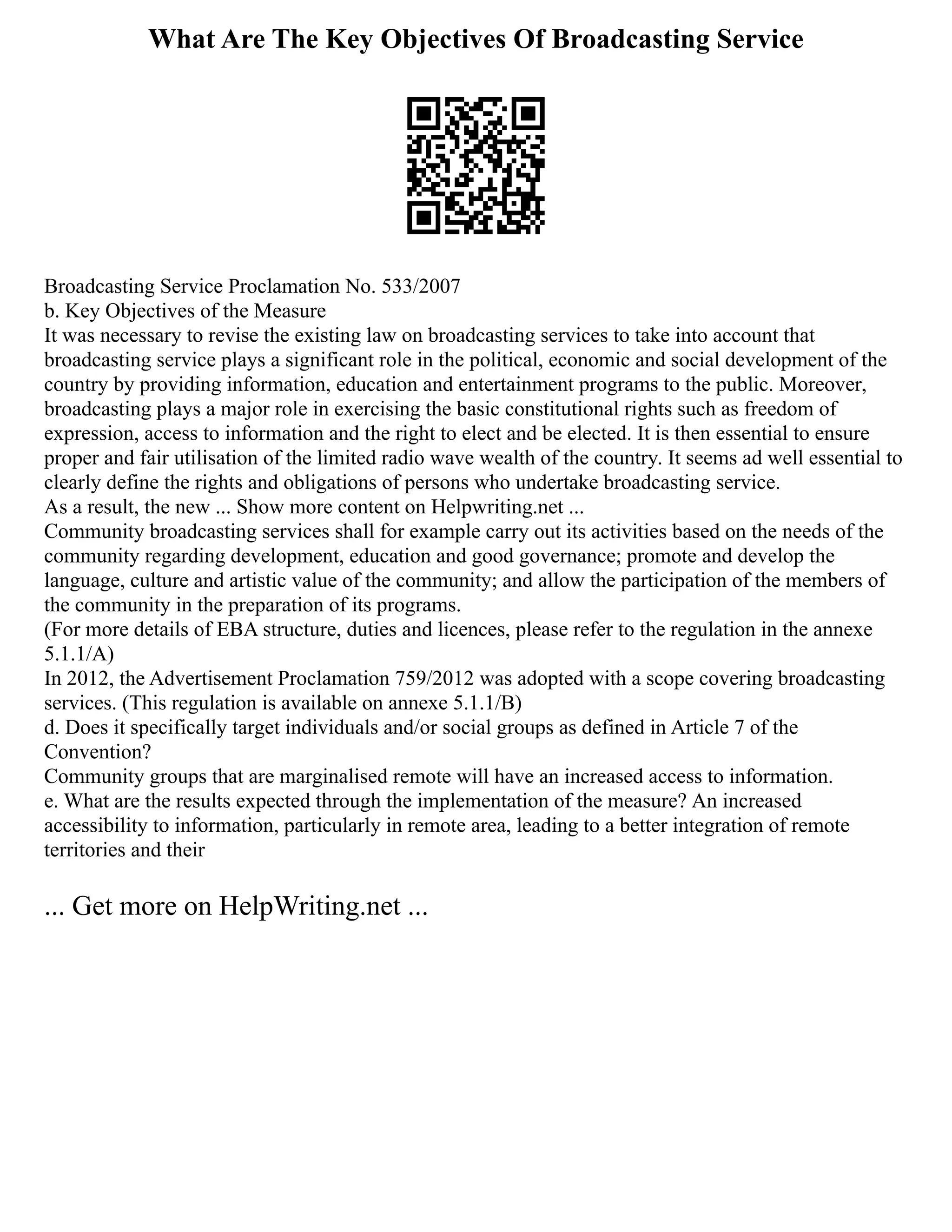 What Are The Key Objectives Of Broadcasting Service
Broadcasting Service Proclamation No. 533/2007
b. Key Objectives of the Measure
It was necessary to revise the existing law on broadcasting services to take into account that
broadcasting service plays a significant role in the political, economic and social development of the
country by providing information, education and entertainment programs to the public. Moreover,
broadcasting plays a major role in exercising the basic constitutional rights such as freedom of
expression, access to information and the right to elect and be elected. It is then essential to ensure
proper and fair utilisation of the limited radio wave wealth of the country. It seems ad well essential to
clearly define the rights and obligations of persons who undertake broadcasting service.
As a result, the new ... Show more content on Helpwriting.net ...
Community broadcasting services shall for example carry out its activities based on the needs of the
community regarding development, education and good governance; promote and develop the
language, culture and artistic value of the community; and allow the participation of the members of
the community in the preparation of its programs.
(For more details of EBA structure, duties and licences, please refer to the regulation in the annexe
5.1.1/A)
In 2012, the Advertisement Proclamation 759/2012 was adopted with a scope covering broadcasting
services. (This regulation is available on annexe 5.1.1/B)
d. Does it specifically target individuals and/or social groups as defined in Article 7 of the
Convention?
Community groups that are marginalised remote will have an increased access to information.
e. What are the results expected through the implementation of the measure? An increased
accessibility to information, particularly in remote area, leading to a better integration of remote
territories and their
... Get more on HelpWriting.net ...
 