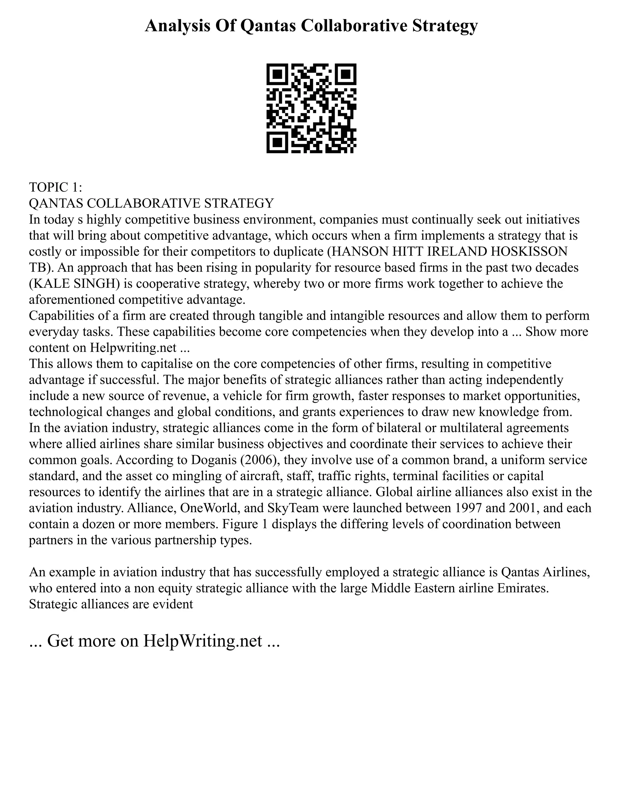 Analysis Of Qantas Collaborative Strategy
TOPIC 1:
QANTAS COLLABORATIVE STRATEGY
In today s highly competitive business environment, companies must continually seek out initiatives
that will bring about competitive advantage, which occurs when a firm implements a strategy that is
costly or impossible for their competitors to duplicate (HANSON HITT IRELAND HOSKISSON
TB). An approach that has been rising in popularity for resource based firms in the past two decades
(KALE SINGH) is cooperative strategy, whereby two or more firms work together to achieve the
aforementioned competitive advantage.
Capabilities of a firm are created through tangible and intangible resources and allow them to perform
everyday tasks. These capabilities become core competencies when they develop into a ... Show more
content on Helpwriting.net ...
This allows them to capitalise on the core competencies of other firms, resulting in competitive
advantage if successful. The major benefits of strategic alliances rather than acting independently
include a new source of revenue, a vehicle for firm growth, faster responses to market opportunities,
technological changes and global conditions, and grants experiences to draw new knowledge from.
In the aviation industry, strategic alliances come in the form of bilateral or multilateral agreements
where allied airlines share similar business objectives and coordinate their services to achieve their
common goals. According to Doganis (2006), they involve use of a common brand, a uniform service
standard, and the asset co mingling of aircraft, staff, traffic rights, terminal facilities or capital
resources to identify the airlines that are in a strategic alliance. Global airline alliances also exist in the
aviation industry. Alliance, OneWorld, and SkyTeam were launched between 1997 and 2001, and each
contain a dozen or more members. Figure 1 displays the differing levels of coordination between
partners in the various partnership types.
An example in aviation industry that has successfully employed a strategic alliance is Qantas Airlines,
who entered into a non equity strategic alliance with the large Middle Eastern airline Emirates.
Strategic alliances are evident
... Get more on HelpWriting.net ...
 
