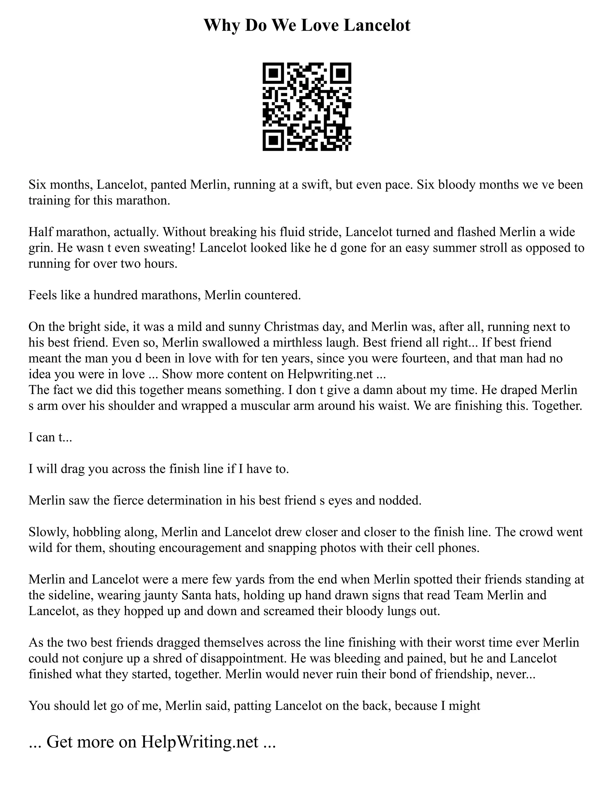 Why Do We Love Lancelot
Six months, Lancelot, panted Merlin, running at a swift, but even pace. Six bloody months we ve been
training for this marathon.
Half marathon, actually. Without breaking his fluid stride, Lancelot turned and flashed Merlin a wide
grin. He wasn t even sweating! Lancelot looked like he d gone for an easy summer stroll as opposed to
running for over two hours.
Feels like a hundred marathons, Merlin countered.
On the bright side, it was a mild and sunny Christmas day, and Merlin was, after all, running next to
his best friend. Even so, Merlin swallowed a mirthless laugh. Best friend all right... If best friend
meant the man you d been in love with for ten years, since you were fourteen, and that man had no
idea you were in love ... Show more content on Helpwriting.net ...
The fact we did this together means something. I don t give a damn about my time. He draped Merlin
s arm over his shoulder and wrapped a muscular arm around his waist. We are finishing this. Together.
I can t...
I will drag you across the finish line if I have to.
Merlin saw the fierce determination in his best friend s eyes and nodded.
Slowly, hobbling along, Merlin and Lancelot drew closer and closer to the finish line. The crowd went
wild for them, shouting encouragement and snapping photos with their cell phones.
Merlin and Lancelot were a mere few yards from the end when Merlin spotted their friends standing at
the sideline, wearing jaunty Santa hats, holding up hand drawn signs that read Team Merlin and
Lancelot, as they hopped up and down and screamed their bloody lungs out.
As the two best friends dragged themselves across the line finishing with their worst time ever Merlin
could not conjure up a shred of disappointment. He was bleeding and pained, but he and Lancelot
finished what they started, together. Merlin would never ruin their bond of friendship, never...
You should let go of me, Merlin said, patting Lancelot on the back, because I might
... Get more on HelpWriting.net ...
 