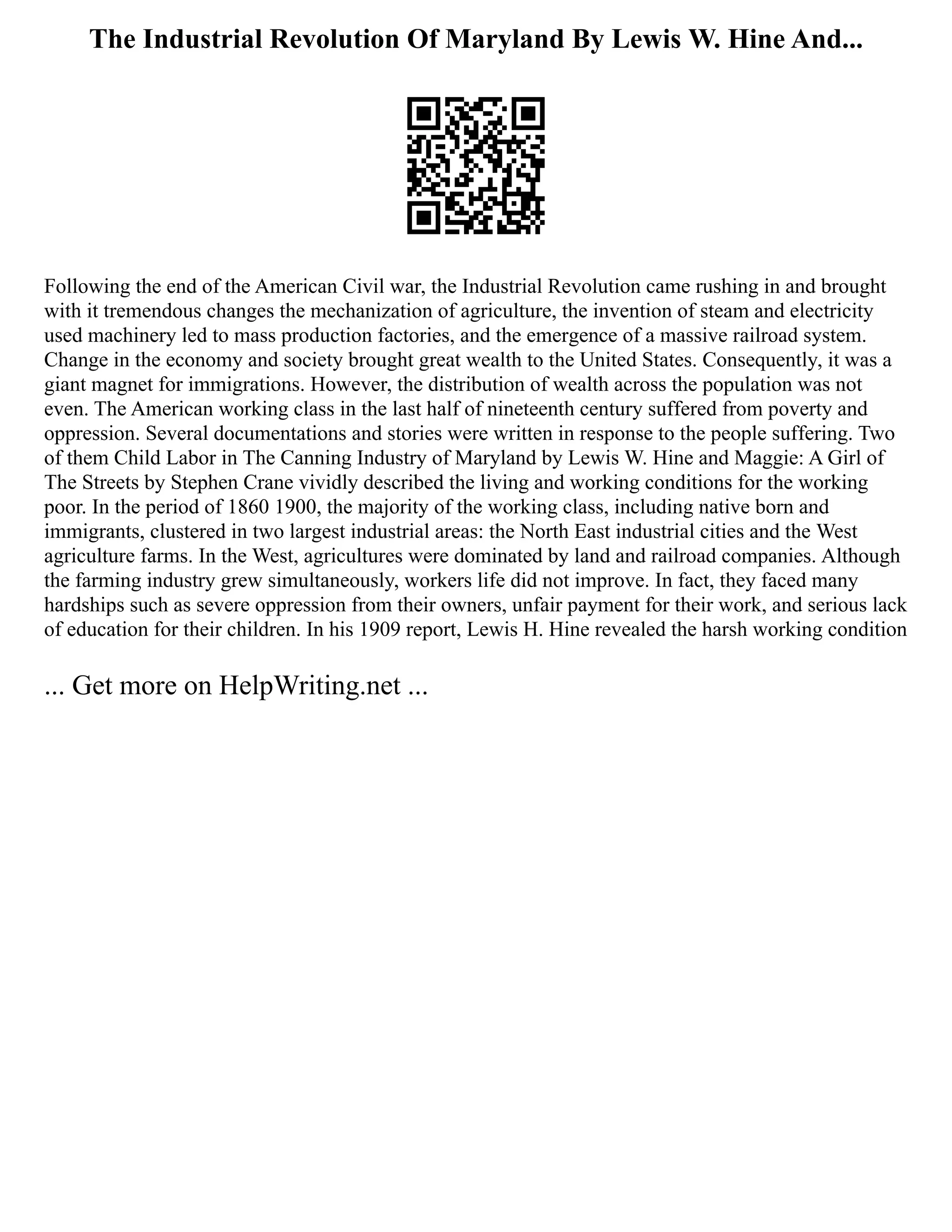 The Industrial Revolution Of Maryland By Lewis W. Hine And...
Following the end of the American Civil war, the Industrial Revolution came rushing in and brought
with it tremendous changes the mechanization of agriculture, the invention of steam and electricity
used machinery led to mass production factories, and the emergence of a massive railroad system.
Change in the economy and society brought great wealth to the United States. Consequently, it was a
giant magnet for immigrations. However, the distribution of wealth across the population was not
even. The American working class in the last half of nineteenth century suffered from poverty and
oppression. Several documentations and stories were written in response to the people suffering. Two
of them Child Labor in The Canning Industry of Maryland by Lewis W. Hine and Maggie: A Girl of
The Streets by Stephen Crane vividly described the living and working conditions for the working
poor. In the period of 1860 1900, the majority of the working class, including native born and
immigrants, clustered in two largest industrial areas: the North East industrial cities and the West
agriculture farms. In the West, agricultures were dominated by land and railroad companies. Although
the farming industry grew simultaneously, workers life did not improve. In fact, they faced many
hardships such as severe oppression from their owners, unfair payment for their work, and serious lack
of education for their children. In his 1909 report, Lewis H. Hine revealed the harsh working condition
... Get more on HelpWriting.net ...
 