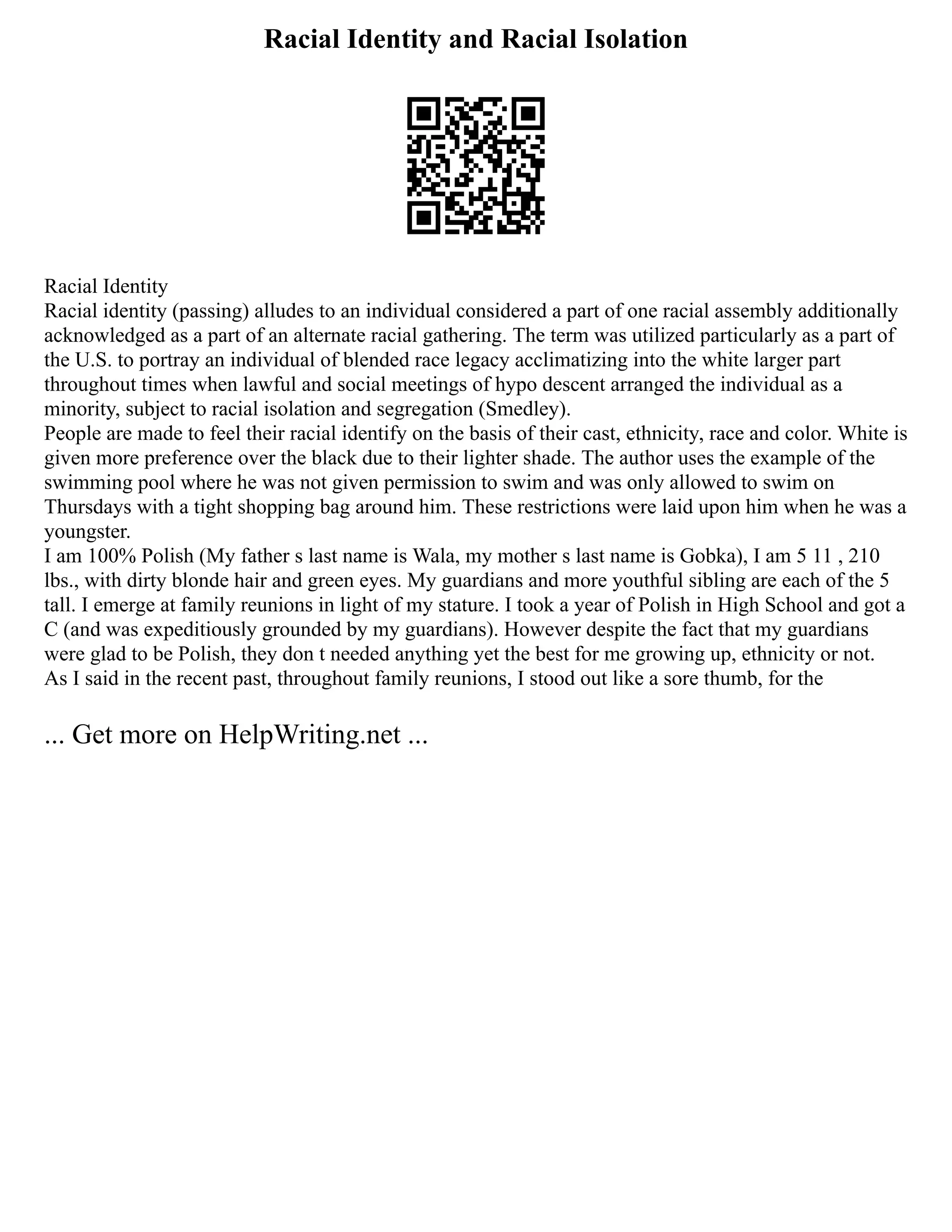Racial Identity and Racial Isolation
Racial Identity
Racial identity (passing) alludes to an individual considered a part of one racial assembly additionally
acknowledged as a part of an alternate racial gathering. The term was utilized particularly as a part of
the U.S. to portray an individual of blended race legacy acclimatizing into the white larger part
throughout times when lawful and social meetings of hypo descent arranged the individual as a
minority, subject to racial isolation and segregation (Smedley).
People are made to feel their racial identify on the basis of their cast, ethnicity, race and color. White is
given more preference over the black due to their lighter shade. The author uses the example of the
swimming pool where he was not given permission to swim and was only allowed to swim on
Thursdays with a tight shopping bag around him. These restrictions were laid upon him when he was a
youngster.
I am 100% Polish (My father s last name is Wala, my mother s last name is Gobka), I am 5 11 , 210
lbs., with dirty blonde hair and green eyes. My guardians and more youthful sibling are each of the 5
tall. I emerge at family reunions in light of my stature. I took a year of Polish in High School and got a
C (and was expeditiously grounded by my guardians). However despite the fact that my guardians
were glad to be Polish, they don t needed anything yet the best for me growing up, ethnicity or not.
As I said in the recent past, throughout family reunions, I stood out like a sore thumb, for the
... Get more on HelpWriting.net ...
 