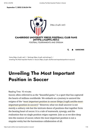 9/7/23, 2:56 PM Unveiling The Most Important Position in Soccer
https://cupfc.net/the-most-important-position-in-soccer/ 1/18
(https://cupfc.net/)
CAMBRIDGE UNIVERSITY PRESS FOOTBALL CLUB FANS
(HTTPS://CUPFC.NET/)
FOOTBALL TOURNAMENTS AND STADIUM
Home (https://cupfc.net/) / Rankings (https://cupfc.net/rankings/) /
Unveiling The Most Important Position in Soccer (https://cupfc.net/the-most-important-position-in-soccer/)
Reading Time: 10 minutes
Soccer, often referred to as the “beautiful game,” is a sport that has captured
the hearts of millions worldwide. We embark on a journey to unravel the
enigma of the “most important position in soccer (https://cupfc.net/the-most-
important-position-in-soccer/).” However, what we shall uncover is not
merely a solitary role but the intricate dance of positions that together form
the beating heart of soccer. It is a tale of teamwork, synergy, and the
realisation that no single position reigns supreme. Join us as we dive deep
into the essence of soccer, where the most important position is not a
singular entity but the harmonious collaboration of all.
September 7, 2023 2:56:04 PM
 SUBSCRIBE

Unveiling The Most Important
Position in Soccer
 