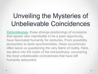 Unveiling the Mysteries of
Unbelievable Coincidences
Coincidences, those strange positionings of occasions
that appear also improbable to be a plain opportunity,
have fascinated humanity for centuries. From possibility
encounters to eerie synchronicities, these occurrences
often leave us questioning the very fabric of reality. Here,
we delve into the realm of the extraordinary, uncovering
the most unbelievable coincidences that have left
humanity astounded.
 