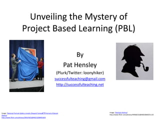 Unveiling the Mystery of
                            Project Based Learning (PBL)

                                                                                       By
                                                                                  Pat Hensley
                                                                            (Plurk/Twitter: loonyhiker)
                                                                          successfulteaching@gmail.com
                                                                           http://successfulteaching.net




Image: 'National Portrait Gallery Unveils Shepard Faireyâ€™s Portrait of Barack                            Image: 'Sherlock Holmes'
Obama'                                                                                                     http://www.flickr.com/photos/49968232@N00/6840251135
http://www.flickr.com/photos/28567825@N03/3208491834
 