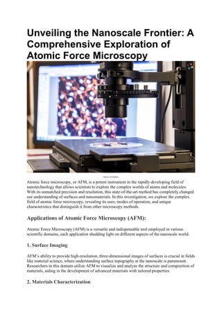 Unveiling the Nanoscale Frontier: A
Comprehensive Exploration of
Atomic Force Microscopy
Source-AZoOptics
Atomic force microscopy, or AFM, is a potent instrument in the rapidly developing field of
nanotechnology that allows scientists to explore the complex worlds of atoms and molecules.
With its unmatched precision and resolution, this state-of-the-art method has completely changed
our understanding of surfaces and nanomaterials. In this investigation, we explore the complex
field of atomic force microscopy, revealing its uses, modes of operation, and unique
characteristics that distinguish it from other microscopy methods.
Applications of Atomic Force Microscopy (AFM):
Atomic Force Microscopy (AFM) is a versatile and indispensable tool employed in various
scientific domains, each application shedding light on different aspects of the nanoscale world.
1. Surface Imaging
AFM’s ability to provide high-resolution, three-dimensional images of surfaces is crucial in fields
like material science, where understanding surface topography at the nanoscale is paramount.
Researchers in this domain utilize AFM to visualize and analyze the structure and composition of
materials, aiding in the development of advanced materials with tailored properties.
2. Materials Characterization
 