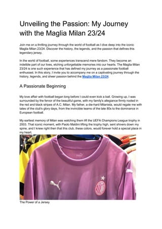 Unveiling the Passion: My Journey
with the Maglia Milan 23/24
Join me on a thrilling journey through the world of football as I dive deep into the iconic
Maglia Milan 23/24. Discover the history, the legends, and the passion that defines this
legendary jersey.
In the world of football, some experiences transcend mere fandom. They become an
indelible part of our lives, etching unforgettable memories into our hearts. The Maglia Milan
23/24 is one such experience that has defined my journey as a passionate football
enthusiast. In this story, I invite you to accompany me on a captivating journey through the
history, legends, and sheer passion behind the Maglia Milan 23/24.
A Passionate Beginning
My love affair with football began long before I could even kick a ball. Growing up, I was
surrounded by the fervor of the beautiful game, with my family's allegiance firmly rooted in
the red and black stripes of A.C. Milan. My father, a die-hard Milanista, would regale me with
tales of the club's glory days, from the invincible teams of the late 80s to the dominance in
European football.
My earliest memory of Milan was watching them lift the UEFA Champions League trophy in
2003. That iconic moment, with Paolo Maldini lifting the trophy high, sent shivers down my
spine, and I knew right then that this club, these colors, would forever hold a special place in
my heart.
The Power of a Jersey
 