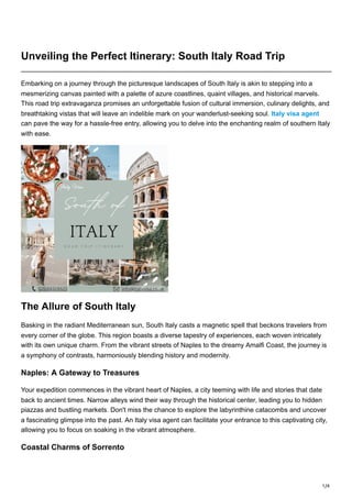 1/4
Unveiling the Perfect Itinerary: South Italy Road Trip
Embarking on a journey through the picturesque landscapes of South Italy is akin to stepping into a
mesmerizing canvas painted with a palette of azure coastlines, quaint villages, and historical marvels.
This road trip extravaganza promises an unforgettable fusion of cultural immersion, culinary delights, and
breathtaking vistas that will leave an indelible mark on your wanderlust-seeking soul. Italy visa agent
can pave the way for a hassle-free entry, allowing you to delve into the enchanting realm of southern Italy
with ease.
The Allure of South Italy
Basking in the radiant Mediterranean sun, South Italy casts a magnetic spell that beckons travelers from
every corner of the globe. This region boasts a diverse tapestry of experiences, each woven intricately
with its own unique charm. From the vibrant streets of Naples to the dreamy Amalfi Coast, the journey is
a symphony of contrasts, harmoniously blending history and modernity.
Naples: A Gateway to Treasures
Your expedition commences in the vibrant heart of Naples, a city teeming with life and stories that date
back to ancient times. Narrow alleys wind their way through the historical center, leading you to hidden
piazzas and bustling markets. Don't miss the chance to explore the labyrinthine catacombs and uncover
a fascinating glimpse into the past. An Italy visa agent can facilitate your entrance to this captivating city,
allowing you to focus on soaking in the vibrant atmosphere.
Coastal Charms of Sorrento
 