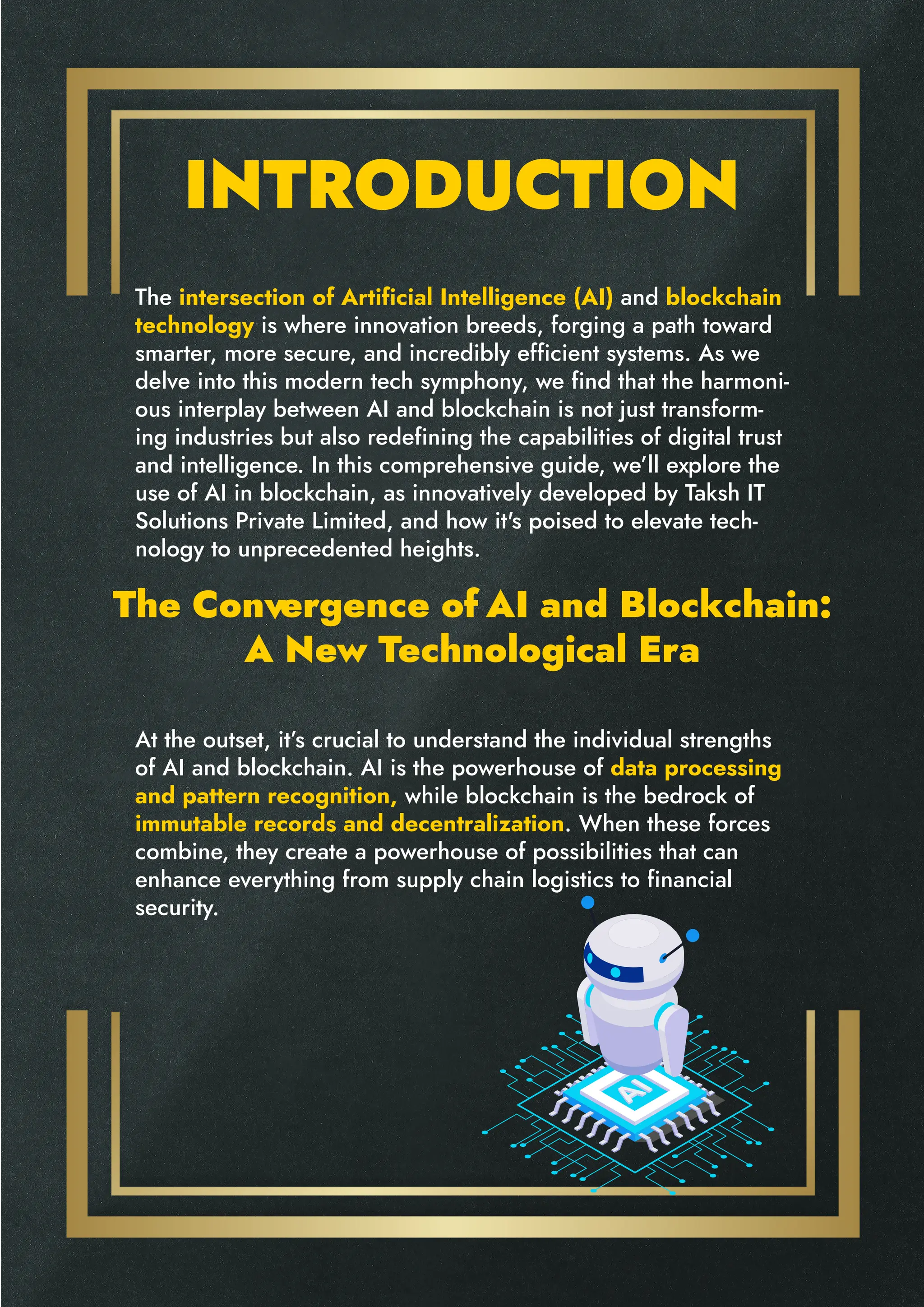 INTRODUCTION
The Convergence of AI and Blockchain:
A New Technological Era
The intersection of Artificial Intelligence (AI) and blockchain
technology is where innovation breeds, forging a path toward
smarter, more secure, and incredibly efficient systems. As we
delve into this modern tech symphony, we find that the harmoni-
ous interplay between AI and blockchain is not just transform-
ing industries but also redefining the capabilities of digital trust
and intelligence. In this comprehensive guide, we’ll explore the
use of AI in blockchain, as innovatively developed by Taksh IT
Solutions Private Limited, and how it's poised to elevate tech-
nology to unprecedented heights.
At the outset, it’s crucial to understand the individual strengths
of AI and blockchain. AI is the powerhouse of data processing
and pattern recognition, while blockchain is the bedrock of
immutable records and decentralization. When these forces
combine, they create a powerhouse of possibilities that can
enhance everything from supply chain logistics to financial
security.
 