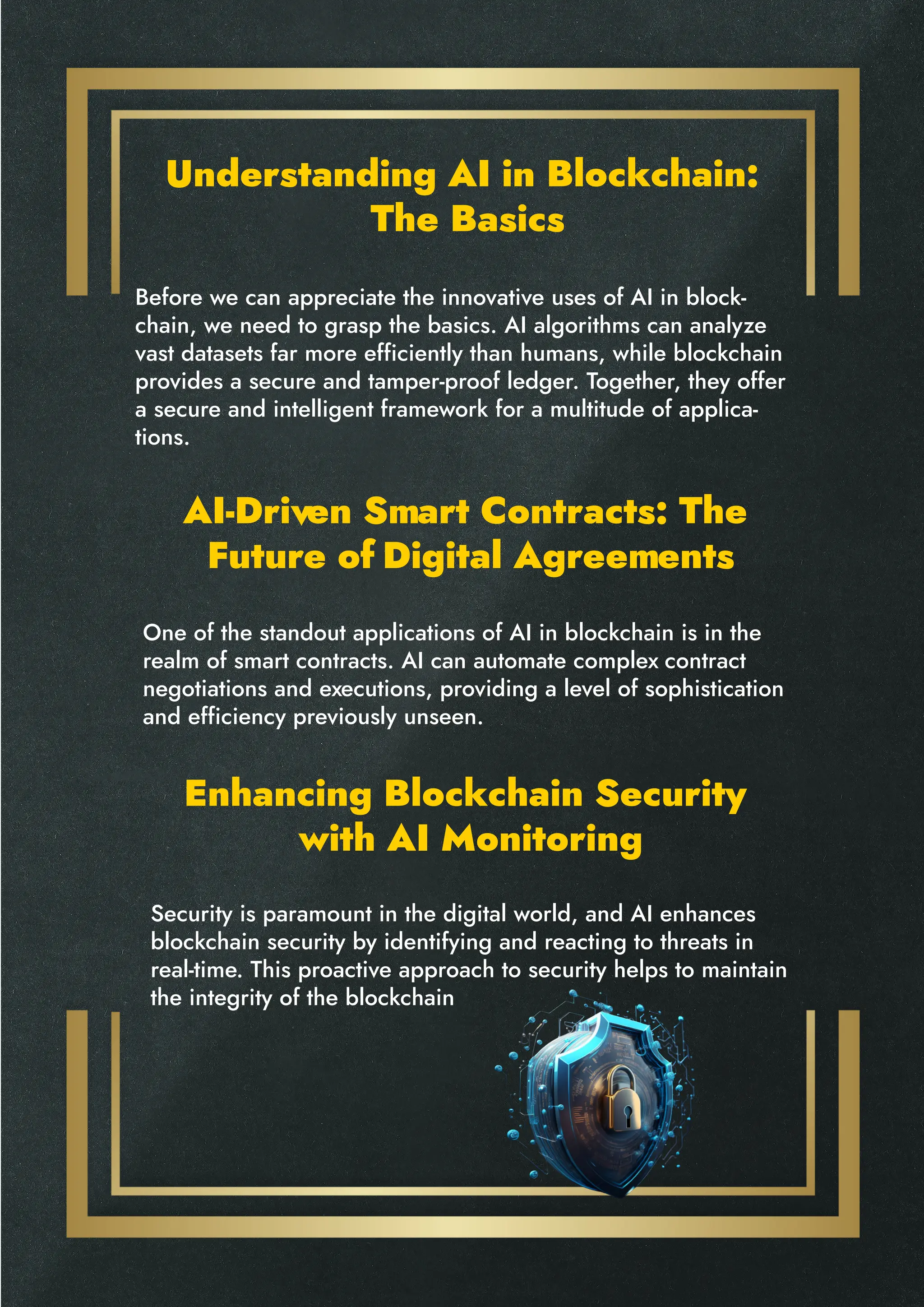 Understanding AI in Blockchain:
The Basics
AI-Driven Smart Contracts: The
Future of Digital Agreements
Enhancing Blockchain Security
with AI Monitoring
Before we can appreciate the innovative uses of AI in block-
chain, we need to grasp the basics. AI algorithms can analyze
vast datasets far more efficiently than humans, while blockchain
provides a secure and tamper-proof ledger. Together, they offer
a secure and intelligent framework for a multitude of applica-
tions.
One of the standout applications of AI in blockchain is in the
realm of smart contracts. AI can automate complex contract
negotiations and executions, providing a level of sophistication
and efficiency previously unseen.
Security is paramount in the digital world, and AI enhances
blockchain security by identifying and reacting to threats in
real-time. This proactive approach to security helps to maintain
the integrity of the blockchain
 