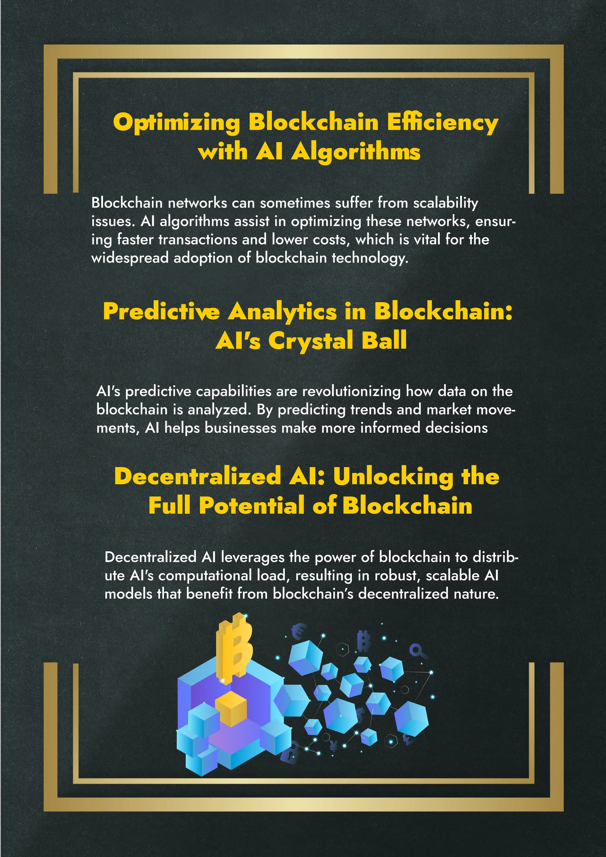 Optimizing Blockchain Efficiency
with AI Algorithms
Predictive Analytics in Blockchain:
AI's Crystal Ball
Decentralized AI: Unlocking the
Full Potential of Blockchain
Blockchain networks can sometimes suffer from scalability
issues. AI algorithms assist in optimizing these networks, ensur-
ing faster transactions and lower costs, which is vital for the
widespread adoption of blockchain technology.
AI's predictive capabilities are revolutionizing how data on the
blockchain is analyzed. By predicting trends and market move-
ments, AI helps businesses make more informed decisions
Decentralized AI leverages the power of blockchain to distrib-
ute AI's computational load, resulting in robust, scalable AI
models that benefit from blockchain’s decentralized nature.
 