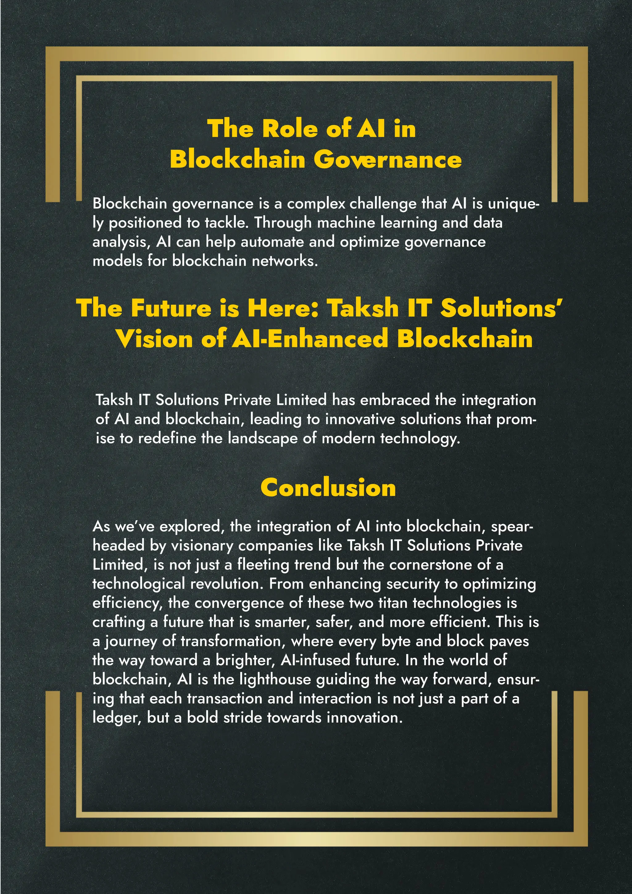 The Role of AI in
Blockchain Governance
The Future is Here: Taksh IT Solutions’
Vision of AI-Enhanced Blockchain
Conclusion
Blockchain governance is a complex challenge that AI is unique-
ly positioned to tackle. Through machine learning and data
analysis, AI can help automate and optimize governance
models for blockchain networks.
Taksh IT Solutions Private Limited has embraced the integration
of AI and blockchain, leading to innovative solutions that prom-
ise to redefine the landscape of modern technology.
As we’ve explored, the integration of AI into blockchain, spear-
headed by visionary companies like Taksh IT Solutions Private
Limited, is not just a fleeting trend but the cornerstone of a
technological revolution. From enhancing security to optimizing
efficiency, the convergence of these two titan technologies is
crafting a future that is smarter, safer, and more efficient. This is
a journey of transformation, where every byte and block paves
the way toward a brighter, AI-infused future. In the world of
blockchain, AI is the lighthouse guiding the way forward, ensur-
ing that each transaction and interaction is not just a part of a
ledger, but a bold stride towards innovation.
 