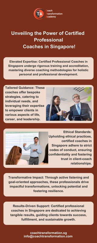 Unveiling the Power of Certified
Professional
Coaches in Singapore!
Elevated Expertise: Certified Professional Coaches in
Singapore undergo rigorous training and accreditation,
mastering diverse coaching methodologies for holistic
personal and professional development.
Tailored Guidance: These
coaches offer bespoke
strategies, catering to
individual needs, and
leveraging their expertise
to empower clients in
various aspects of life,
career, and leadership.
Ethical Standards:
Upholding ethical practices,
certified coaches in
Singapore adhere to strict
codes of conduct, ensuring
confidentiality and fostering
trust in client-coach
relationships.
Transformative Impact: Through active listening and
goal-oriented approaches, these professionals drive
impactful transformations, unlocking potential and
fostering resilience.
Results-Driven Support: Certified professional
coaches in Singapore are dedicated to achieving
tangible results, guiding clients towards success,
fulfillment, and sustainable growth.
coachtransformation.sg
info@coachtransformation.com
 