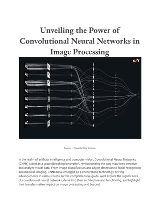 Unveiling the Power of
Convolutional Neural Networks in
Image Processing
Source – Towards Data Science
In the realm of artificial intelligence and computer vision, Convolutional Neural Networks
(CNNs) stand as a groundbreaking innovation, revolutionizing the way machines perceive
and analyze visual data. From image classification and object detection to facial recognition
and medical imaging, CNNs have emerged as a cornerstone technology, driving
advancements in various fields. In this comprehensive guide, we’ll explore the significance
of convolutional neural networks, delve into their architecture and functioning, and highlight
their transformative impact on image processing and beyond.
 