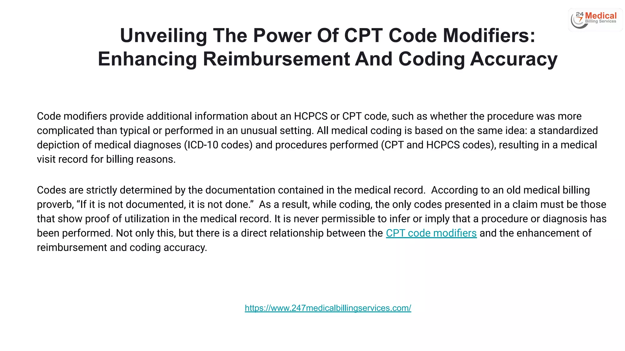 Unveiling The Power Of CPT Code Modifiers:
Enhancing Reimbursement And Coding Accuracy
Code modiﬁers provide additional information about an HCPCS or CPT code, such as whether the procedure was more
complicated than typical or performed in an unusual setting. All medical coding is based on the same idea: a standardized
depiction of medical diagnoses (ICD-10 codes) and procedures performed (CPT and HCPCS codes), resulting in a medical
visit record for billing reasons.
Codes are strictly determined by the documentation contained in the medical record. According to an old medical billing
proverb, “If it is not documented, it is not done.” As a result, while coding, the only codes presented in a claim must be those
that show proof of utilization in the medical record. It is never permissible to infer or imply that a procedure or diagnosis has
been performed. Not only this, but there is a direct relationship between the CPT code modiﬁers and the enhancement of
reimbursement and coding accuracy.
https://www.247medicalbillingservices.com/
 