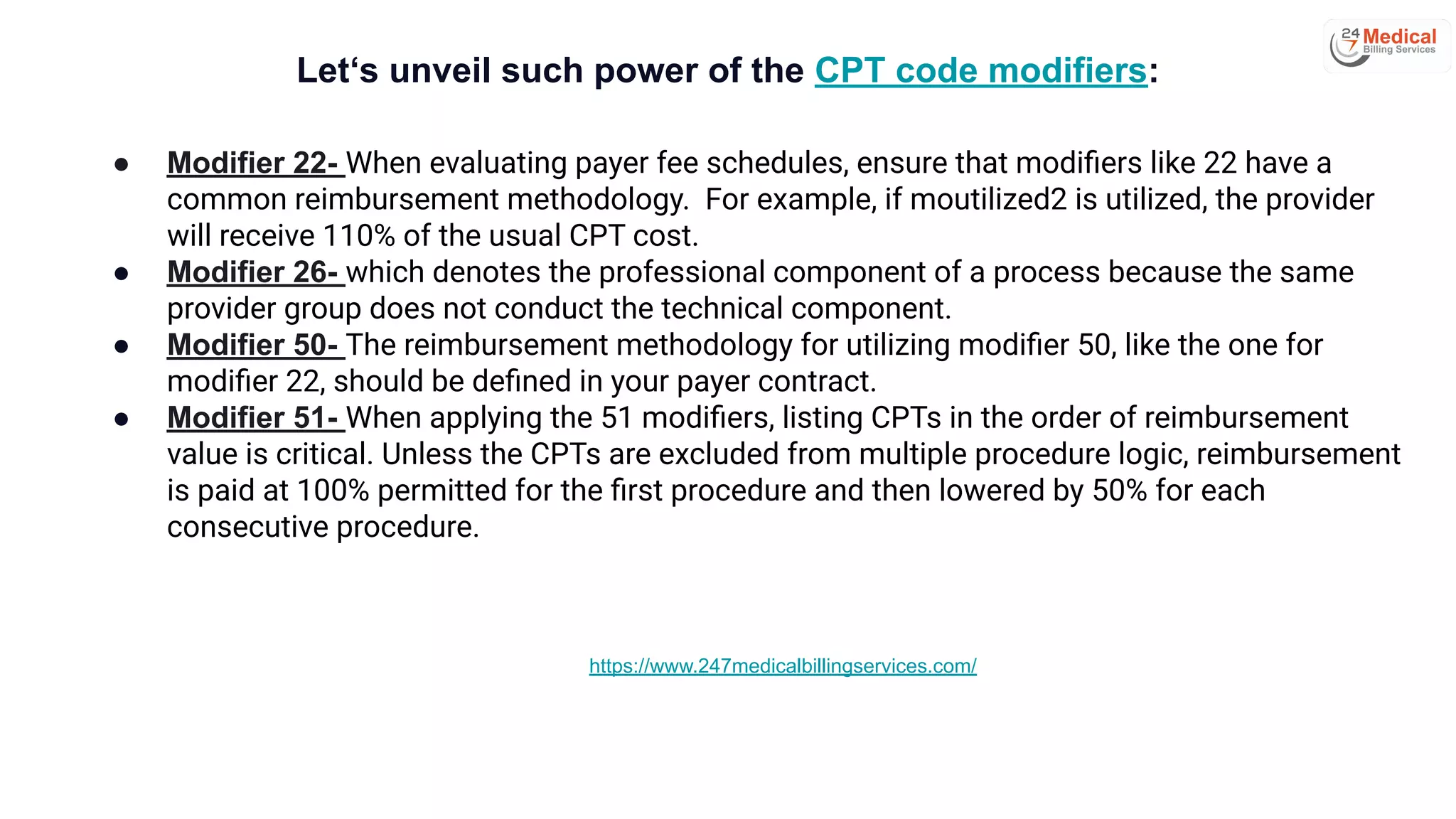 Let‘s unveil such power of the CPT code modifiers:
● Modifier 22- When evaluating payer fee schedules, ensure that modiﬁers like 22 have a
common reimbursement methodology. For example, if moutilized2 is utilized, the provider
will receive 110% of the usual CPT cost.
● Modifier 26- which denotes the professional component of a process because the same
provider group does not conduct the technical component.
● Modifier 50- The reimbursement methodology for utilizing modiﬁer 50, like the one for
modiﬁer 22, should be deﬁned in your payer contract.
● Modifier 51- When applying the 51 modiﬁers, listing CPTs in the order of reimbursement
value is critical. Unless the CPTs are excluded from multiple procedure logic, reimbursement
is paid at 100% permitted for the ﬁrst procedure and then lowered by 50% for each
consecutive procedure.
https://www.247medicalbillingservices.com/
 