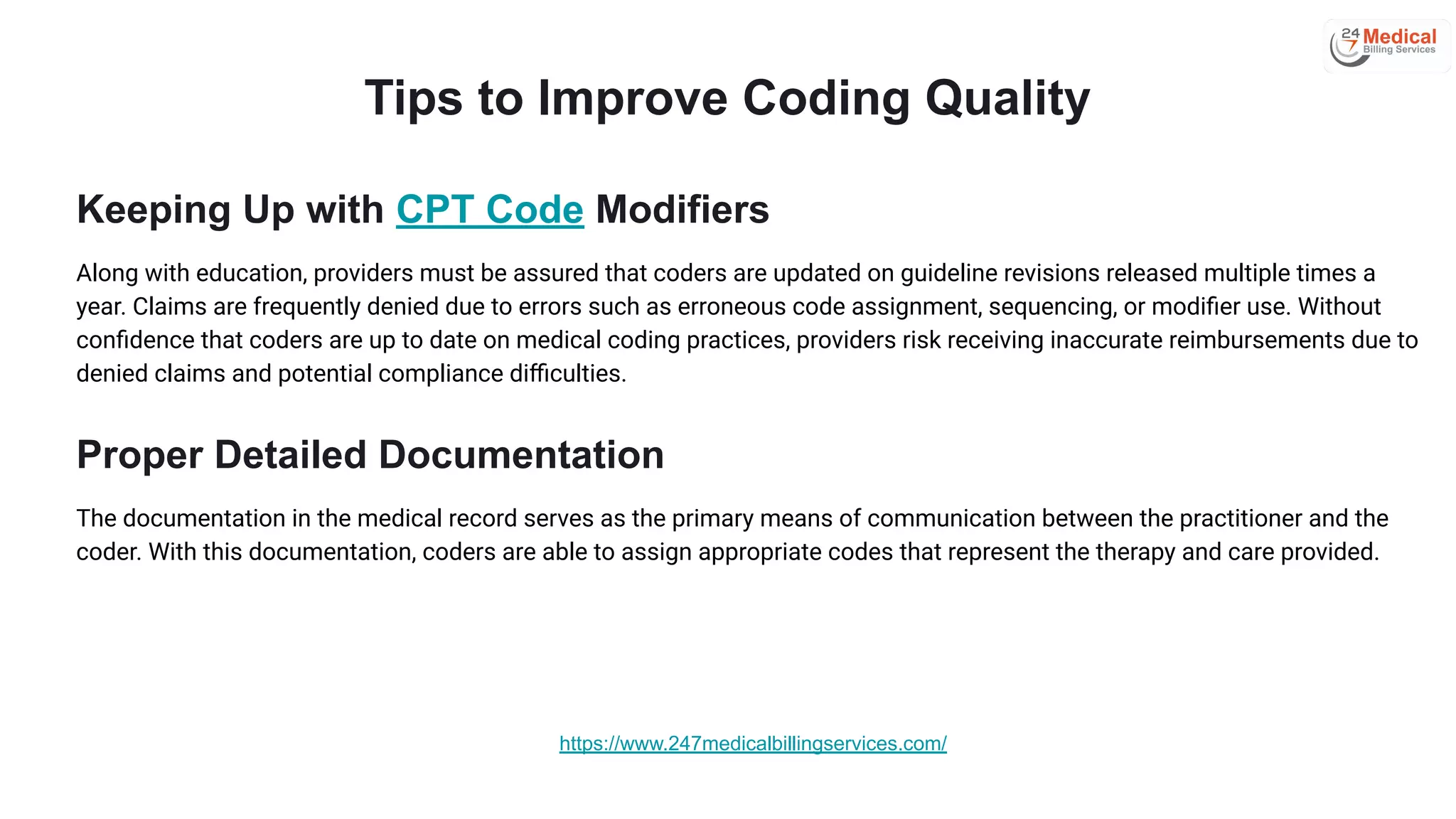 Tips to Improve Coding Quality
Keeping Up with CPT Code Modifiers
Along with education, providers must be assured that coders are updated on guideline revisions released multiple times a
year. Claims are frequently denied due to errors such as erroneous code assignment, sequencing, or modiﬁer use. Without
conﬁdence that coders are up to date on medical coding practices, providers risk receiving inaccurate reimbursements due to
denied claims and potential compliance diﬃculties.
Proper Detailed Documentation
The documentation in the medical record serves as the primary means of communication between the practitioner and the
coder. With this documentation, coders are able to assign appropriate codes that represent the therapy and care provided.
https://www.247medicalbillingservices.com/
 
