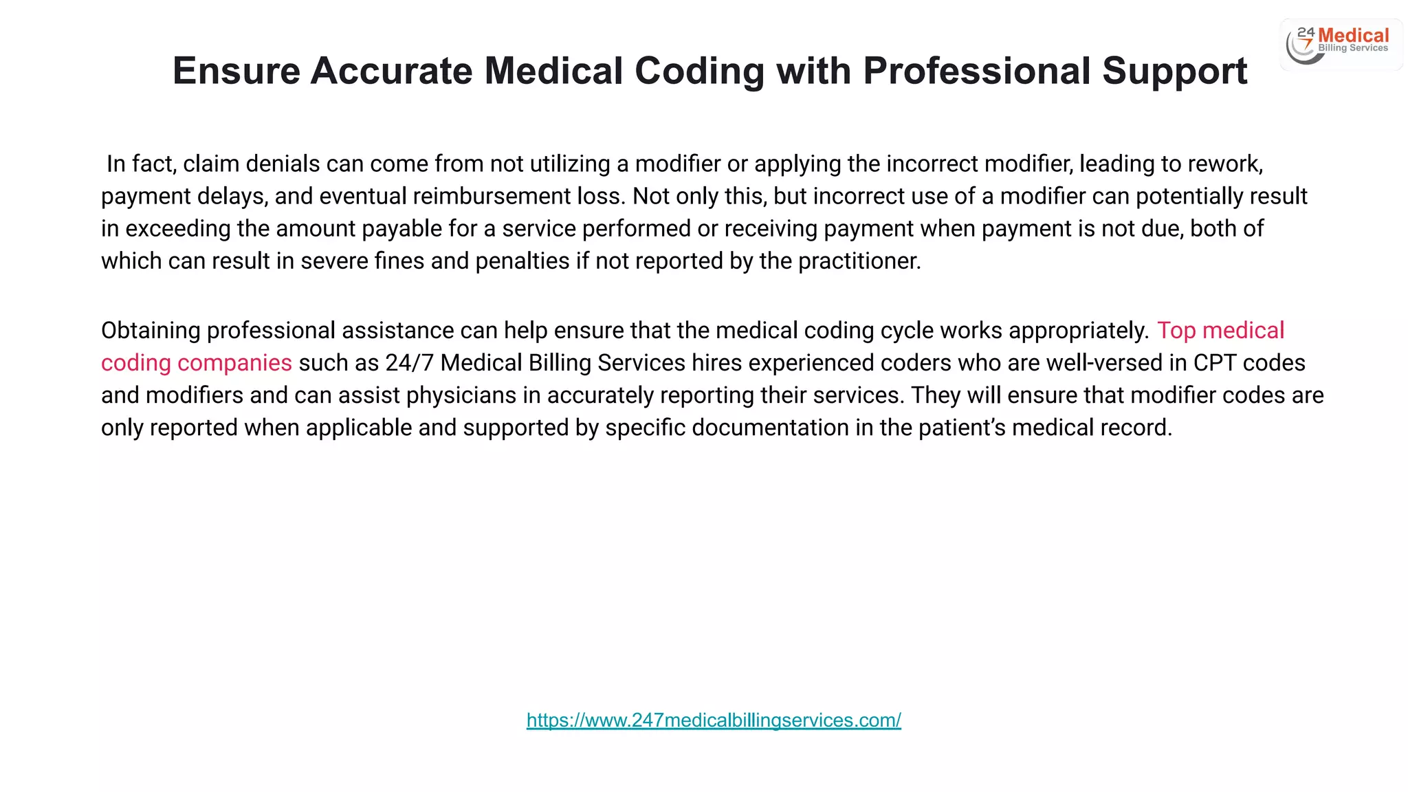 In fact, claim denials can come from not utilizing a modiﬁer or applying the incorrect modiﬁer, leading to rework,
payment delays, and eventual reimbursement loss. Not only this, but incorrect use of a modiﬁer can potentially result
in exceeding the amount payable for a service performed or receiving payment when payment is not due, both of
which can result in severe ﬁnes and penalties if not reported by the practitioner.
Obtaining professional assistance can help ensure that the medical coding cycle works appropriately. Top medical
coding companies such as 24/7 Medical Billing Services hires experienced coders who are well-versed in CPT codes
and modiﬁers and can assist physicians in accurately reporting their services. They will ensure that modiﬁer codes are
only reported when applicable and supported by speciﬁc documentation in the patient’s medical record.
Ensure Accurate Medical Coding with Professional Support
https://www.247medicalbillingservices.com/
 