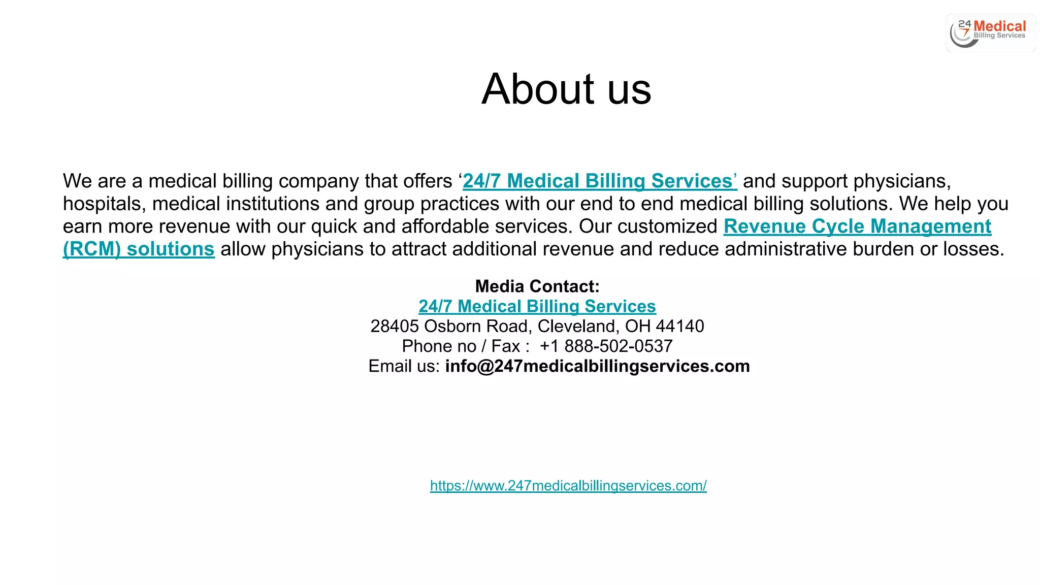 About us
We are a medical billing company that offers ‘24/7 Medical Billing Services’ and support physicians,
hospitals, medical institutions and group practices with our end to end medical billing solutions. We help you
earn more revenue with our quick and affordable services. Our customized Revenue Cycle Management
(RCM) solutions allow physicians to attract additional revenue and reduce administrative burden or losses.
Media Contact:
24/7 Medical Billing Services
28405 Osborn Road, Cleveland, OH 44140
Phone no / Fax : +1 888-502-0537
Email us: info@247medicalbillingservices.com
https://www.247medicalbillingservices.com/
 