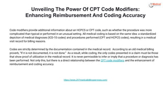 Unveiling The Power Of CPT Code Modifiers:
Enhancing Reimbursement And Coding Accuracy
Code modiﬁers provide additional information about an HCPCS or CPT code, such as whether the procedure was more
complicated than typical or performed in an unusual setting. All medical coding is based on the same idea: a standardized
depiction of medical diagnoses (ICD-10 codes) and procedures performed (CPT and HCPCS codes), resulting in a medical
visit record for billing reasons.
Codes are strictly determined by the documentation contained in the medical record. According to an old medical billing
proverb, “If it is not documented, it is not done.” As a result, while coding, the only codes presented in a claim must be those
that show proof of utilization in the medical record. It is never permissible to infer or imply that a procedure or diagnosis has
been performed. Not only this, but there is a direct relationship between the CPT code modiﬁers and the enhancement of
reimbursement and coding accuracy.
https://www.247medicalbillingservices.com/
 