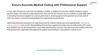 In fact, claim denials can come from not utilizing a modiﬁer or applying the incorrect modiﬁer, leading to rework,
payment delays, and eventual reimbursement loss. Not only this, but incorrect use of a modiﬁer can potentially result
in exceeding the amount payable for a service performed or receiving payment when payment is not due, both of
which can result in severe ﬁnes and penalties if not reported by the practitioner.
Obtaining professional assistance can help ensure that the medical coding cycle works appropriately. Top medical
coding companies such as 24/7 Medical Billing Services hires experienced coders who are well-versed in CPT codes
and modiﬁers and can assist physicians in accurately reporting their services. They will ensure that modiﬁer codes are
only reported when applicable and supported by speciﬁc documentation in the patient’s medical record.
Ensure Accurate Medical Coding with Professional Support
https://www.247medicalbillingservices.com/
 