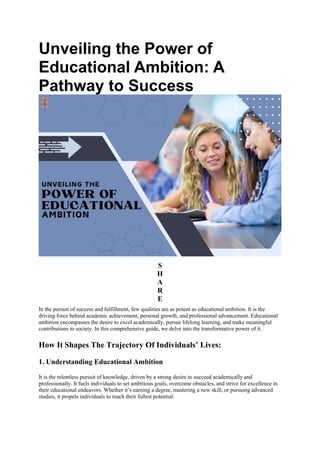 Unveiling the Power of
Educational Ambition: A
Pathway to Success
S
H
A
R
E
In the pursuit of success and fulfillment, few qualities are as potent as educational ambition. It is the
driving force behind academic achievement, personal growth, and professional advancement. Educational
ambition encompasses the desire to excel academically, pursue lifelong learning, and make meaningful
contributions to society. In this comprehensive guide, we delve into the transformative power of it.
How It Shapes The Trajectory Of Individuals’ Lives:
1. Understanding Educational Ambition
It is the relentless pursuit of knowledge, driven by a strong desire to succeed academically and
professionally. It fuels individuals to set ambitious goals, overcome obstacles, and strive for excellence in
their educational endeavors. Whether it’s earning a degree, mastering a new skill, or pursuing advanced
studies, it propels individuals to reach their fullest potential.
 
